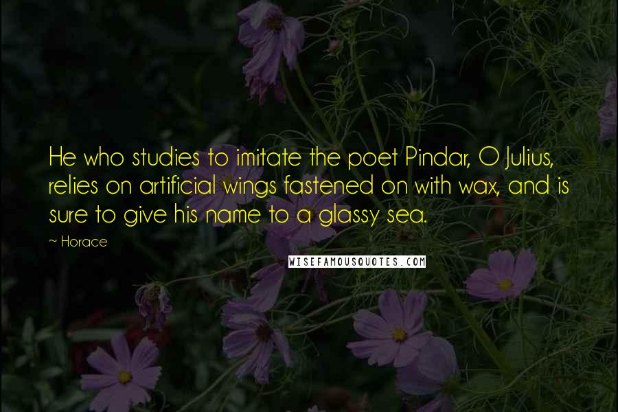 Horace Quotes: He who studies to imitate the poet Pindar, O Julius, relies on artificial wings fastened on with wax, and is sure to give his name to a glassy sea.