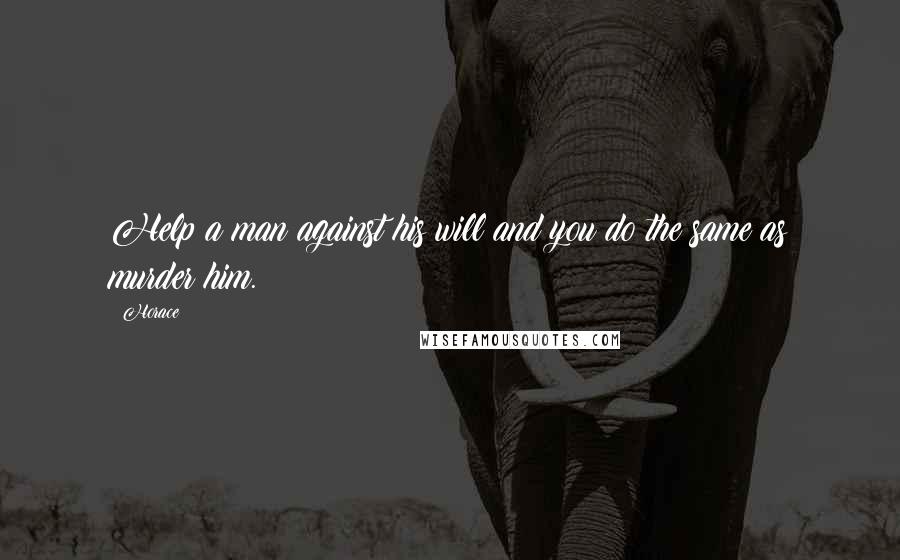Horace Quotes: Help a man against his will and you do the same as murder him.