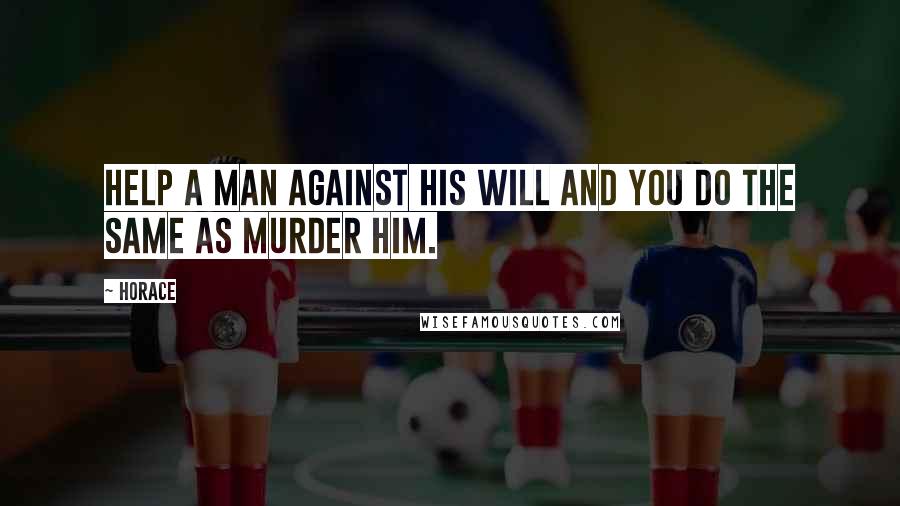 Horace Quotes: Help a man against his will and you do the same as murder him.