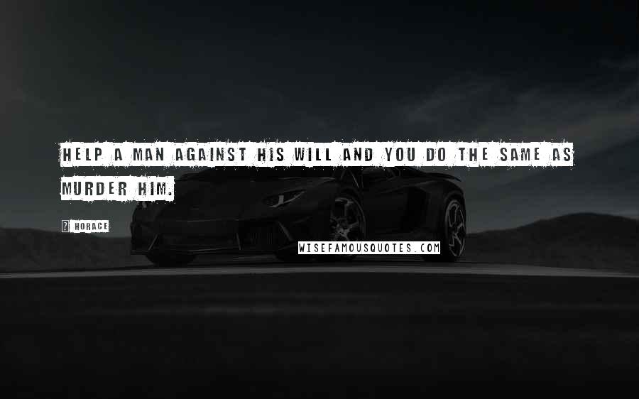 Horace Quotes: Help a man against his will and you do the same as murder him.