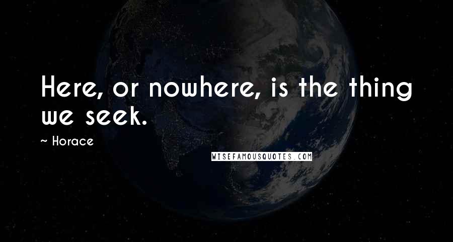 Horace Quotes: Here, or nowhere, is the thing we seek.