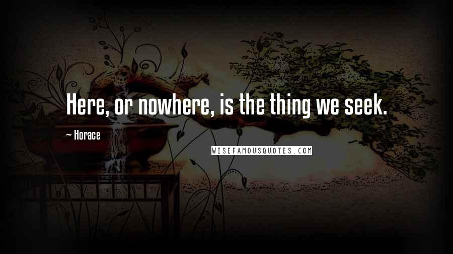 Horace Quotes: Here, or nowhere, is the thing we seek.