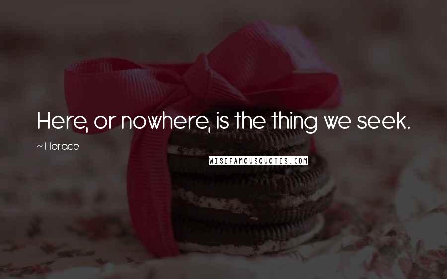 Horace Quotes: Here, or nowhere, is the thing we seek.