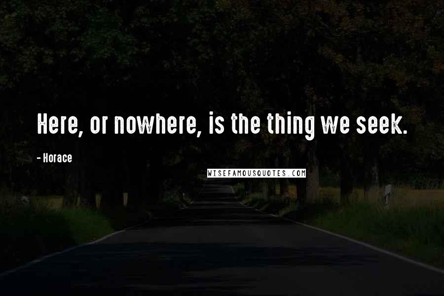 Horace Quotes: Here, or nowhere, is the thing we seek.