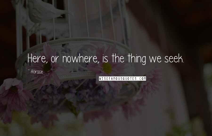 Horace Quotes: Here, or nowhere, is the thing we seek.