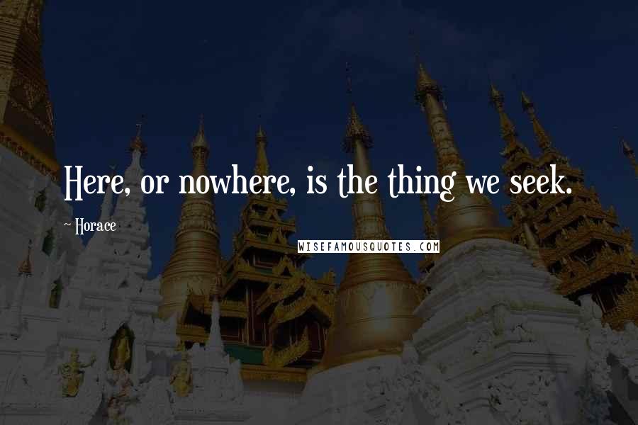 Horace Quotes: Here, or nowhere, is the thing we seek.