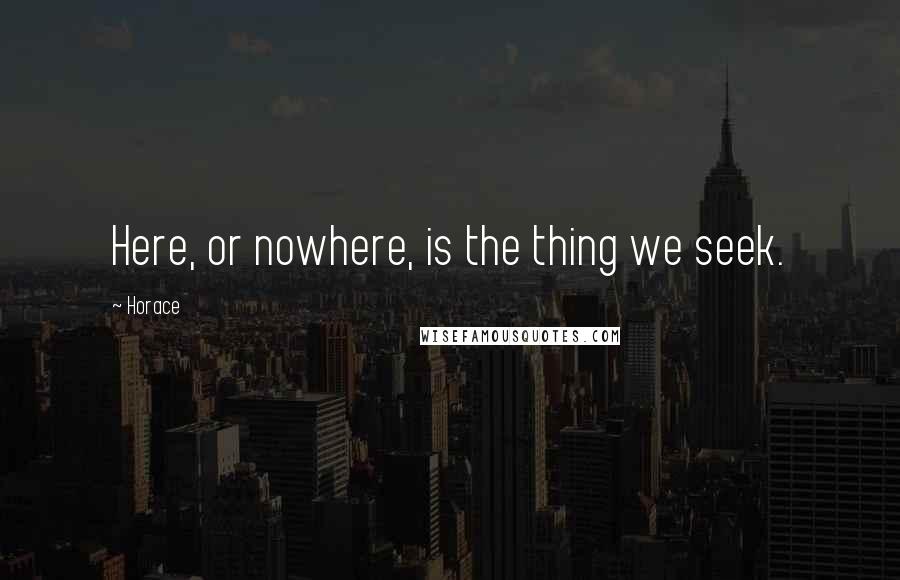 Horace Quotes: Here, or nowhere, is the thing we seek.