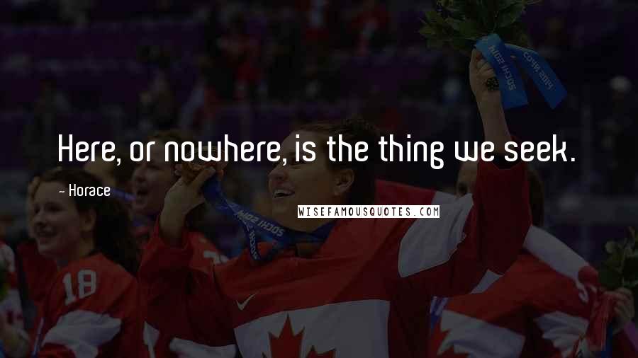 Horace Quotes: Here, or nowhere, is the thing we seek.
