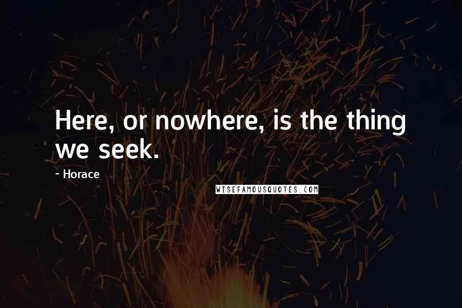 Horace Quotes: Here, or nowhere, is the thing we seek.