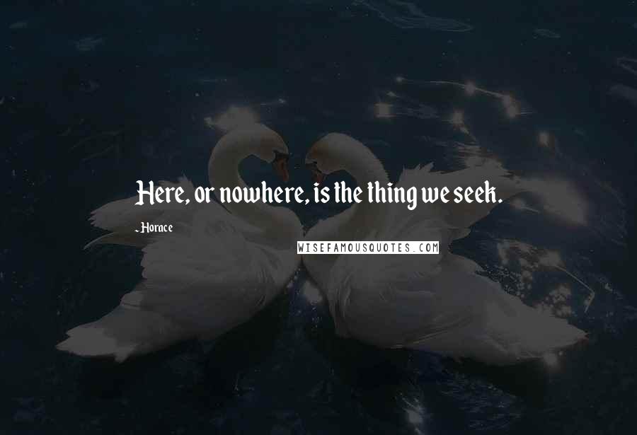 Horace Quotes: Here, or nowhere, is the thing we seek.
