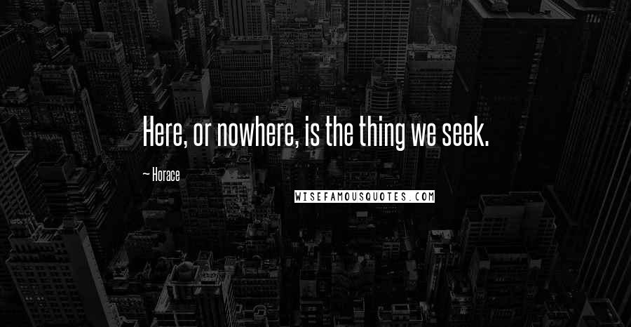 Horace Quotes: Here, or nowhere, is the thing we seek.