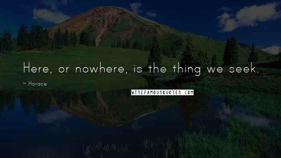 Horace Quotes: Here, or nowhere, is the thing we seek.