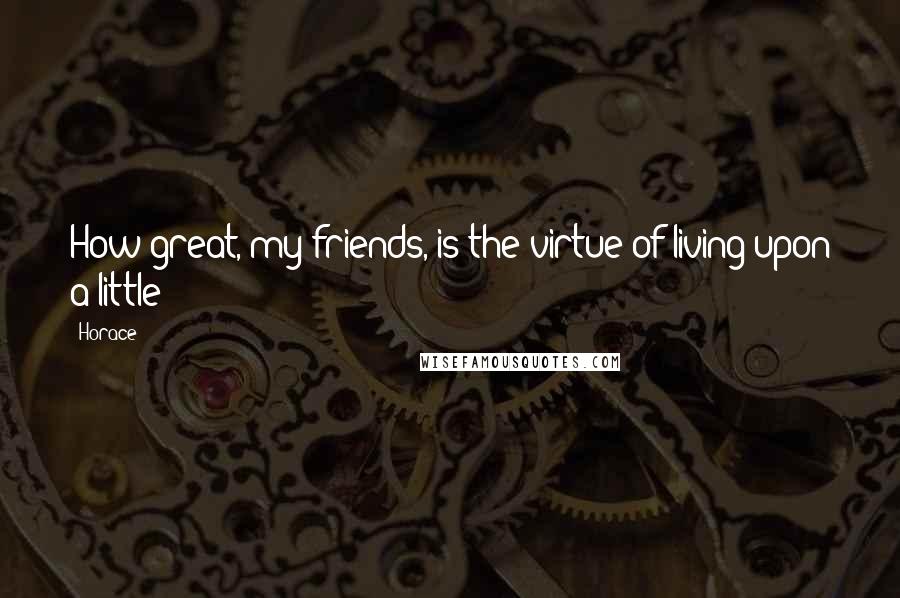 Horace Quotes: How great, my friends, is the virtue of living upon a little!