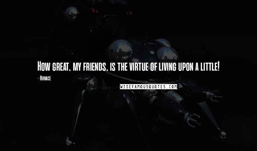 Horace Quotes: How great, my friends, is the virtue of living upon a little!