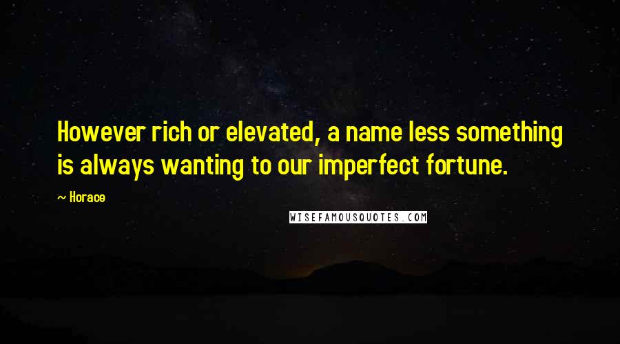 Horace Quotes: However rich or elevated, a name less something is always wanting to our imperfect fortune.