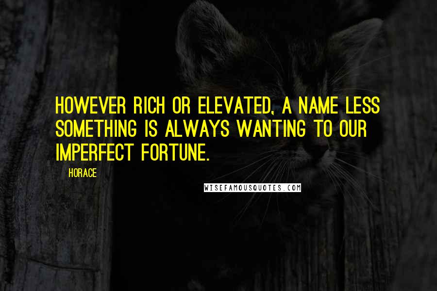 Horace Quotes: However rich or elevated, a name less something is always wanting to our imperfect fortune.