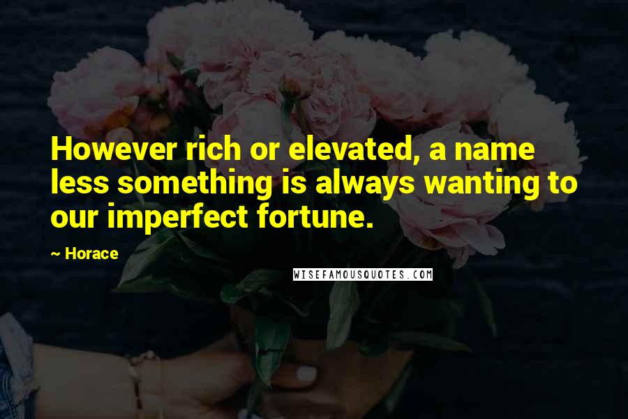 Horace Quotes: However rich or elevated, a name less something is always wanting to our imperfect fortune.