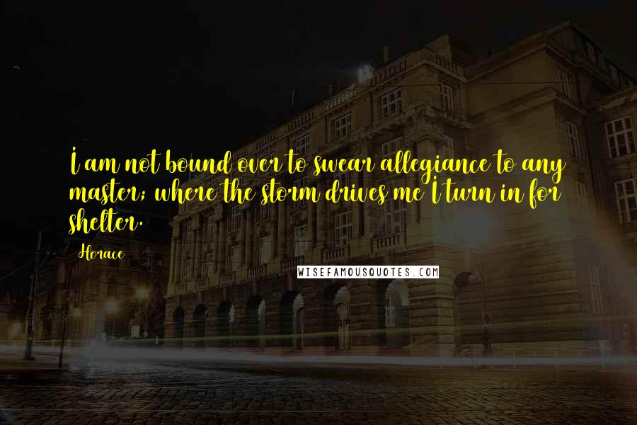 Horace Quotes: I am not bound over to swear allegiance to any master; where the storm drives me I turn in for shelter.