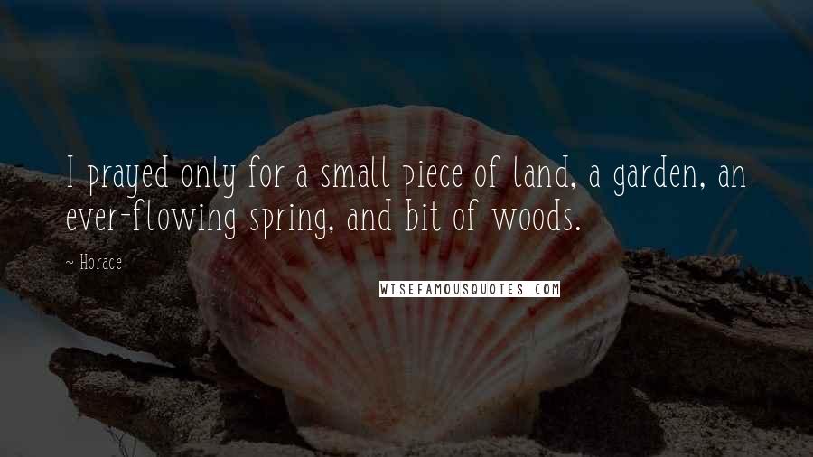 Horace Quotes: I prayed only for a small piece of land, a garden, an ever-flowing spring, and bit of woods.