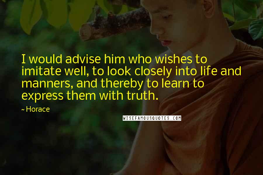 Horace Quotes: I would advise him who wishes to imitate well, to look closely into life and manners, and thereby to learn to express them with truth.