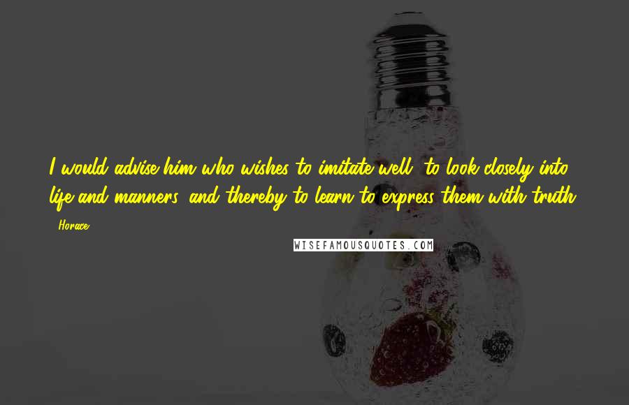 Horace Quotes: I would advise him who wishes to imitate well, to look closely into life and manners, and thereby to learn to express them with truth.