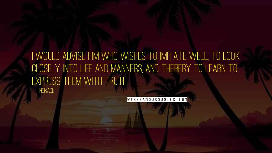 Horace Quotes: I would advise him who wishes to imitate well, to look closely into life and manners, and thereby to learn to express them with truth.