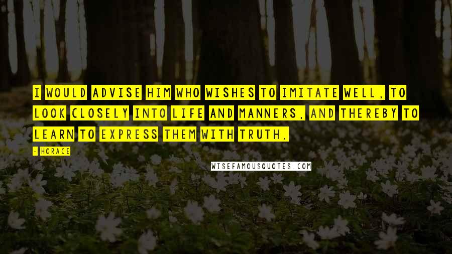 Horace Quotes: I would advise him who wishes to imitate well, to look closely into life and manners, and thereby to learn to express them with truth.