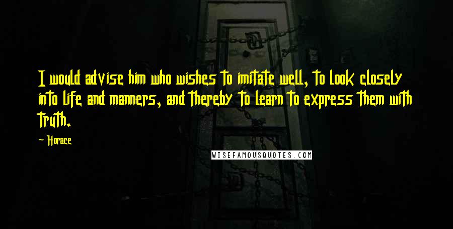 Horace Quotes: I would advise him who wishes to imitate well, to look closely into life and manners, and thereby to learn to express them with truth.