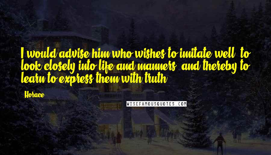 Horace Quotes: I would advise him who wishes to imitate well, to look closely into life and manners, and thereby to learn to express them with truth.