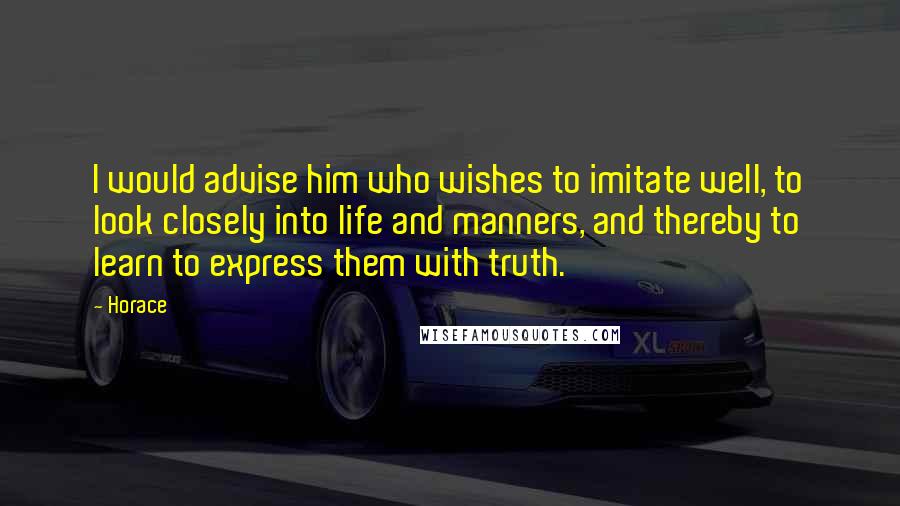 Horace Quotes: I would advise him who wishes to imitate well, to look closely into life and manners, and thereby to learn to express them with truth.