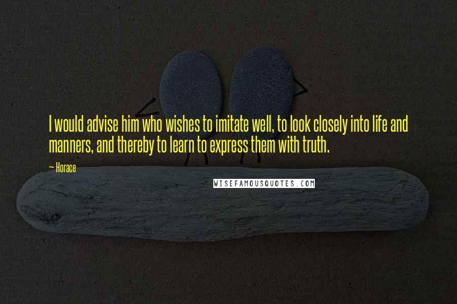 Horace Quotes: I would advise him who wishes to imitate well, to look closely into life and manners, and thereby to learn to express them with truth.