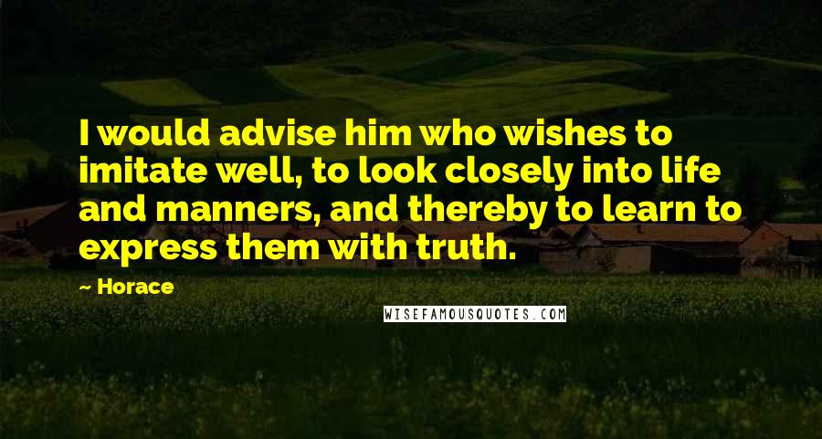 Horace Quotes: I would advise him who wishes to imitate well, to look closely into life and manners, and thereby to learn to express them with truth.