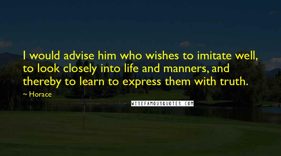 Horace Quotes: I would advise him who wishes to imitate well, to look closely into life and manners, and thereby to learn to express them with truth.