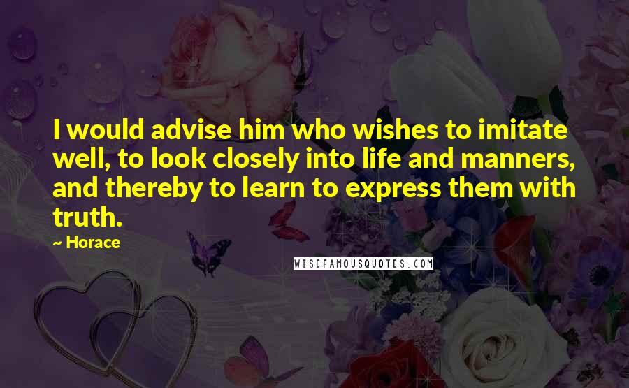 Horace Quotes: I would advise him who wishes to imitate well, to look closely into life and manners, and thereby to learn to express them with truth.