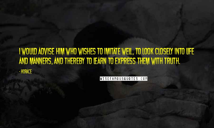 Horace Quotes: I would advise him who wishes to imitate well, to look closely into life and manners, and thereby to learn to express them with truth.