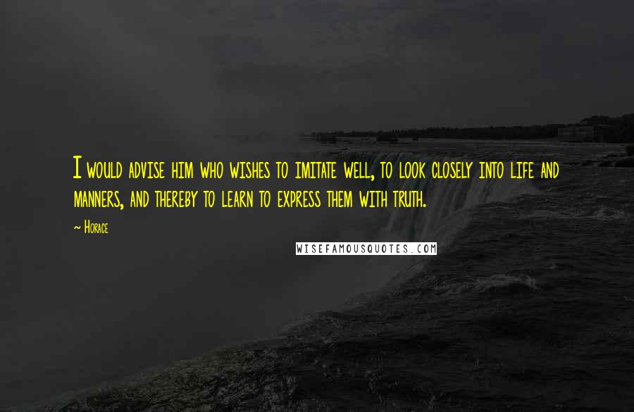 Horace Quotes: I would advise him who wishes to imitate well, to look closely into life and manners, and thereby to learn to express them with truth.