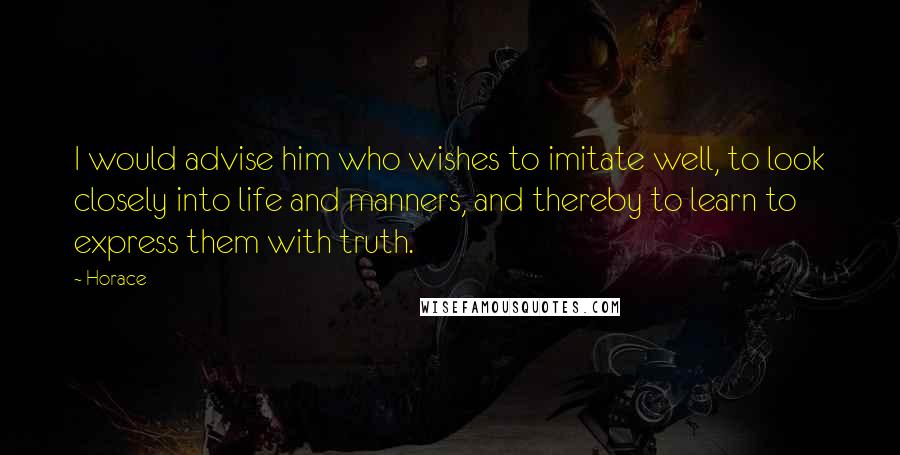 Horace Quotes: I would advise him who wishes to imitate well, to look closely into life and manners, and thereby to learn to express them with truth.