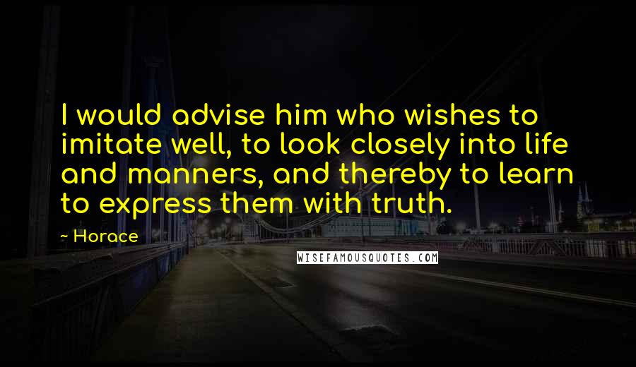 Horace Quotes: I would advise him who wishes to imitate well, to look closely into life and manners, and thereby to learn to express them with truth.