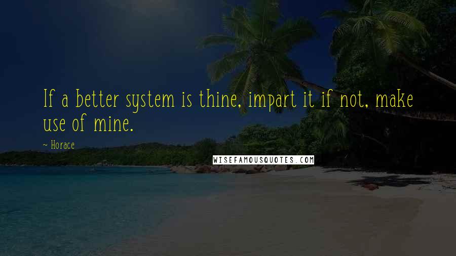 Horace Quotes: If a better system is thine, impart it if not, make use of mine.