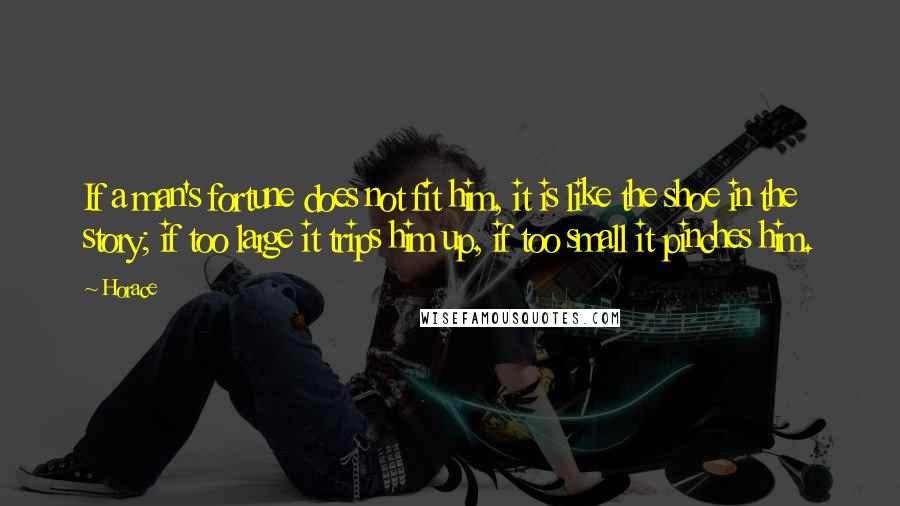 Horace Quotes: If a man's fortune does not fit him, it is like the shoe in the story; if too large it trips him up, if too small it pinches him.