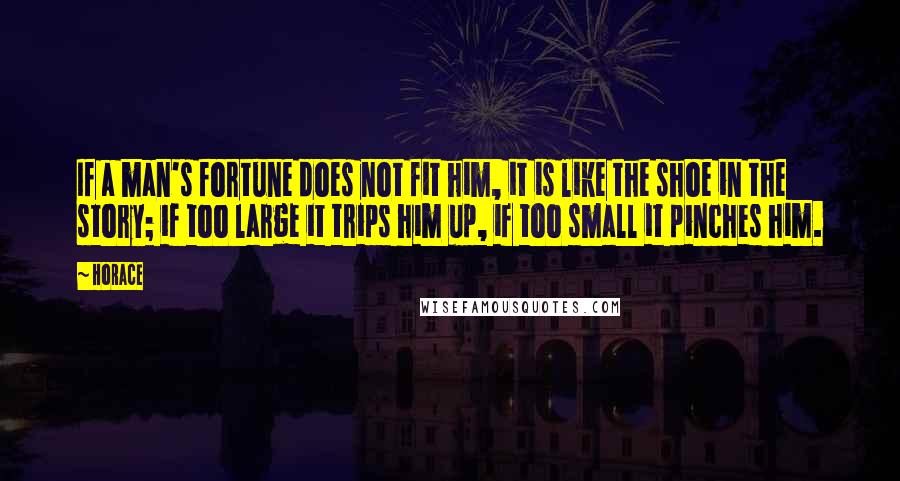 Horace Quotes: If a man's fortune does not fit him, it is like the shoe in the story; if too large it trips him up, if too small it pinches him.