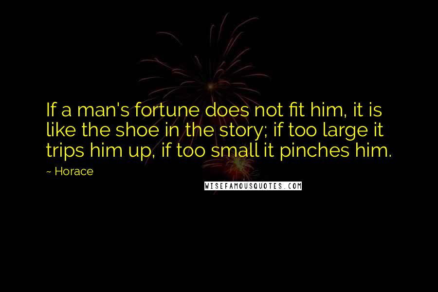 Horace Quotes: If a man's fortune does not fit him, it is like the shoe in the story; if too large it trips him up, if too small it pinches him.