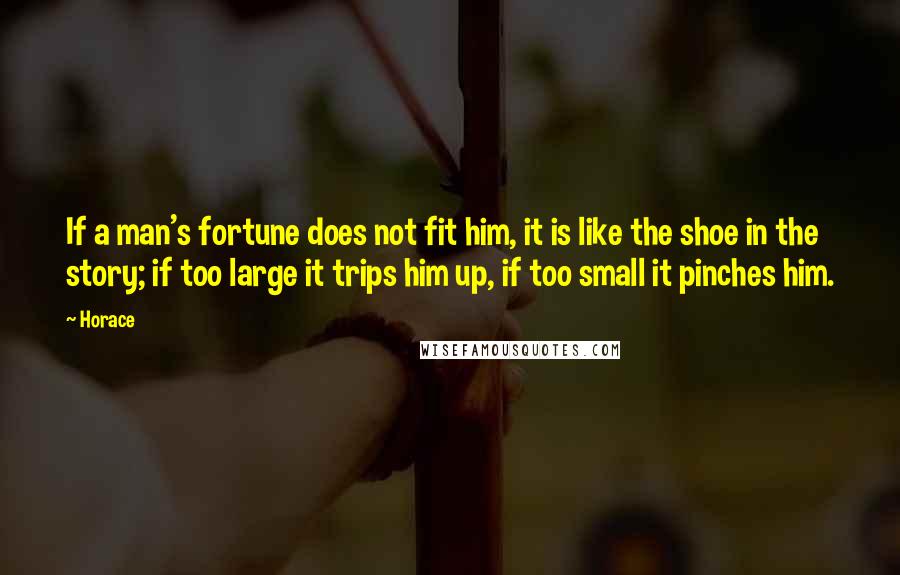 Horace Quotes: If a man's fortune does not fit him, it is like the shoe in the story; if too large it trips him up, if too small it pinches him.