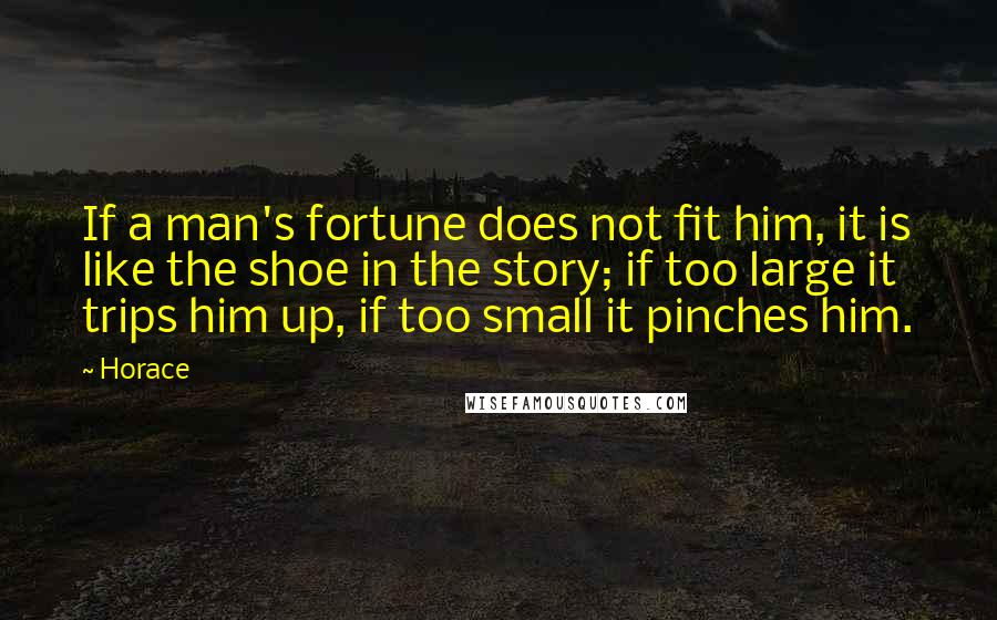 Horace Quotes: If a man's fortune does not fit him, it is like the shoe in the story; if too large it trips him up, if too small it pinches him.