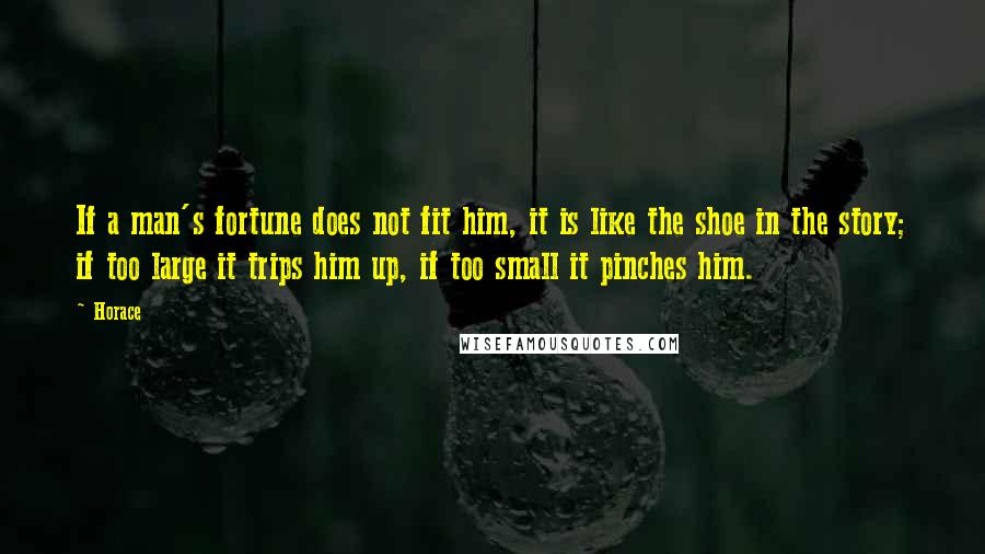 Horace Quotes: If a man's fortune does not fit him, it is like the shoe in the story; if too large it trips him up, if too small it pinches him.