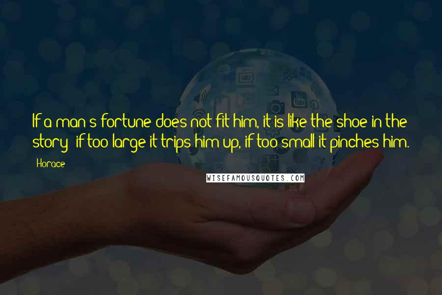 Horace Quotes: If a man's fortune does not fit him, it is like the shoe in the story; if too large it trips him up, if too small it pinches him.