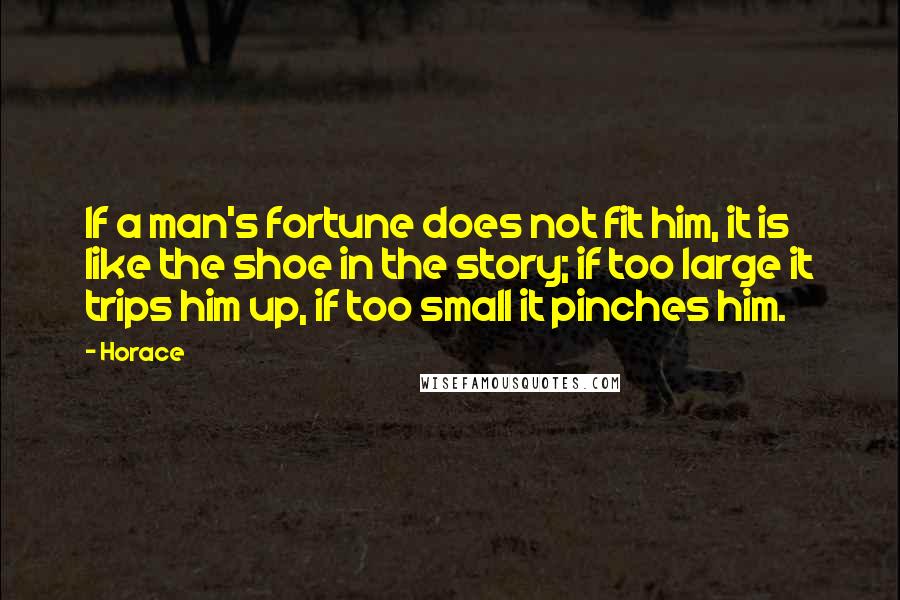 Horace Quotes: If a man's fortune does not fit him, it is like the shoe in the story; if too large it trips him up, if too small it pinches him.