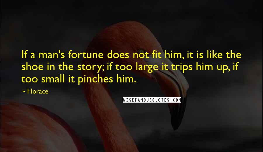 Horace Quotes: If a man's fortune does not fit him, it is like the shoe in the story; if too large it trips him up, if too small it pinches him.