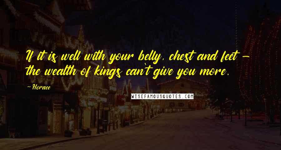 Horace Quotes: If it is well with your belly, chest and feet - the wealth of kings can't give you more.