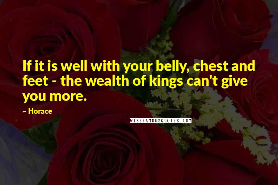 Horace Quotes: If it is well with your belly, chest and feet - the wealth of kings can't give you more.